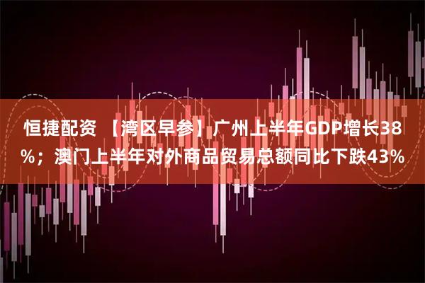 恒捷配资 【湾区早参】广州上半年GDP增长38%；澳门上半年对外商品贸易总额同比下跌43%