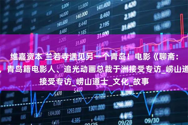 维嘉资本 兰若寺遇见另一个青岛！电影《聊斋：兰若寺》热映，青岛籍电影人、追光动画总裁于洲接受专访_崂山道士_文化_故事