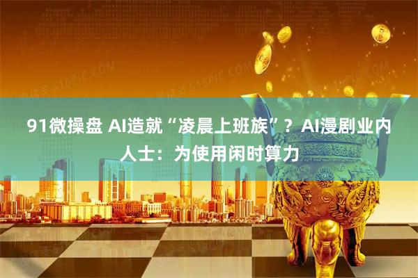 91微操盘 AI造就“凌晨上班族”？AI漫剧业内人士：为使用闲时算力