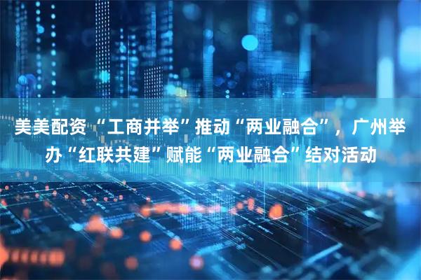 美美配资 “工商并举”推动“两业融合”，广州举办“红联共建”赋能“两业融合”结对活动