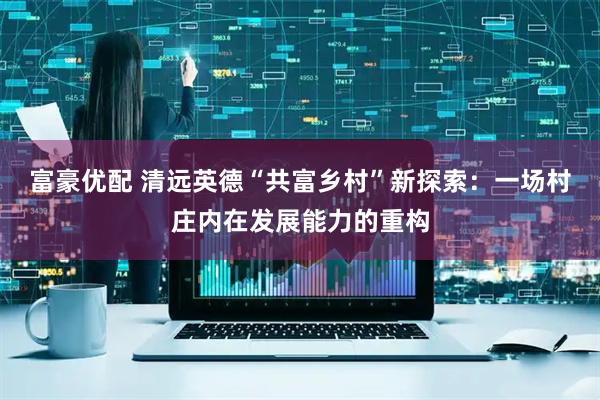 富豪优配 清远英德“共富乡村”新探索：一场村庄内在发展能力的重构