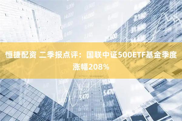恒捷配资 二季报点评：国联中证500ETF基金季度涨幅208%