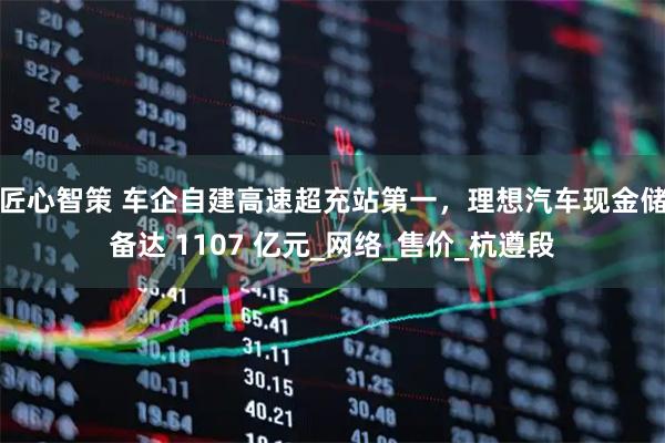 匠心智策 车企自建高速超充站第一，理想汽车现金储备达 1107 亿元_网络_售价_杭遵段