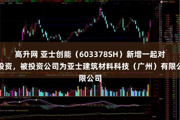 高升网 亚士创能（603378SH）新增一起对外投资，被投资公司为亚士建筑材料科技（广州）有限公司